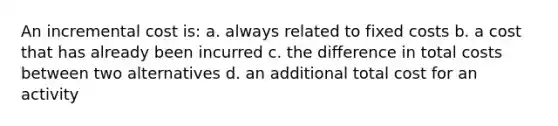 An incremental cost is: a. always related to fixed costs b. a cost that has already been incurred c. the difference in total costs between two alternatives d. an additional total cost for an activity