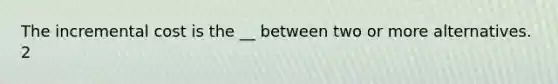 The incremental cost is the __ between two or more alternatives. 2