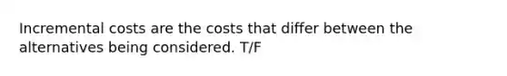 Incremental costs are the costs that differ between the alternatives being considered. T/F