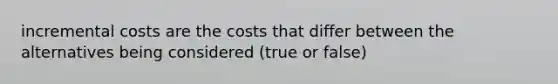 incremental costs are the costs that differ between the alternatives being considered (true or false)