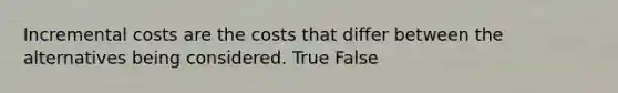 Incremental costs are the costs that differ between the alternatives being considered. True False