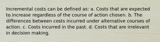 Incremental costs can be defined as: a. Costs that are expected to increase regardless of the course of action chosen. b. The differences between costs incurred under alternative courses of action. c. Costs incurred in the past. d. Costs that are irrelevant in decision making.