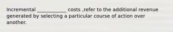 Incremental ____________ costs ,refer to the additional revenue generated by selecting a particular course of action over another.