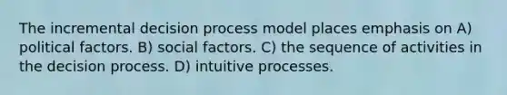 The incremental decision process model places emphasis on A) political factors. B) social factors. C) the sequence of activities in the decision process. D) intuitive processes.