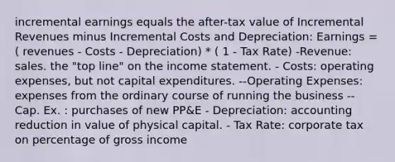 incremental earnings equals the after-tax value of Incremental Revenues minus Incremental Costs and Depreciation: Earnings = ( revenues - Costs - Depreciation) * ( 1 - Tax Rate) -Revenue: sales. the "top line" on the income statement. - Costs: operating expenses, but not capital expenditures. --Operating Expenses: expenses from the ordinary course of running the business -- Cap. Ex. : purchases of new PP&E - Depreciation: accounting reduction in value of physical capital. - Tax Rate: corporate tax on percentage of gross income