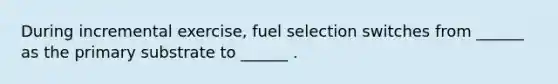 During incremental exercise, fuel selection switches from ______ as the primary substrate to ______ .