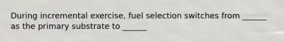 During incremental exercise, fuel selection switches from ______ as the primary substrate to ______