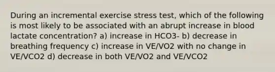 During an incremental exercise stress test, which of the following is most likely to be associated with an abrupt increase in blood lactate concentration? a) increase in HCO3- b) decrease in breathing frequency c) increase in VE/VO2 with no change in VE/VCO2 d) decrease in both VE/VO2 and VE/VCO2