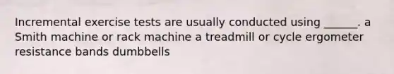 Incremental exercise tests are usually conducted using ______. a Smith machine or rack machine a treadmill or cycle ergometer resistance bands dumbbells