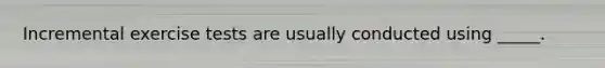 Incremental exercise tests are usually conducted using _____.