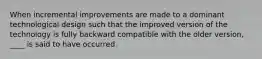 When incremental improvements are made to a dominant technological design such that the improved version of the technology is fully backward compatible with the older version, ____ is said to have occurred.