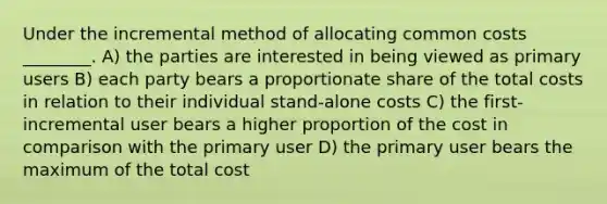 Under the incremental method of allocating common costs ________. A) the parties are interested in being viewed as primary users B) each party bears a proportionate share of the total costs in relation to their individual stand-alone costs C) the first-incremental user bears a higher proportion of the cost in comparison with the primary user D) the primary user bears the maximum of the total cost