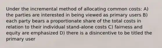 Under the incremental method of allocating common costs: A) the parties are interested in being viewed as primary users B) each party bears a proportionate share of the total costs in relation to their individual stand-alone costs C) fairness and equity are emphasized D) there is a disincentive to be titled the primary user