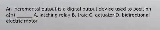 An incremental output is a digital output device used to position a(n) _______ A. latching relay B. traic C. actuator D. bidirectional electric motor