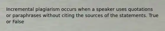 Incremental plagiarism occurs when a speaker uses quotations or paraphrases without citing the sources of the statements. True or False