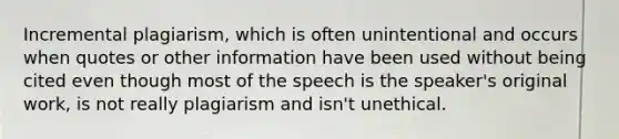 Incremental plagiarism, which is often unintentional and occurs when quotes or other information have been used without being cited even though most of the speech is the speaker's original work, is not really plagiarism and isn't unethical.