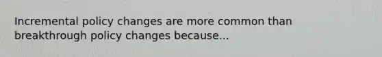 Incremental policy changes are more common than breakthrough policy changes because...