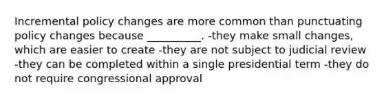 Incremental policy changes are more common than punctuating policy changes because __________. -they make small changes, which are easier to create -they are not subject to judicial review -they can be completed within a single presidential term -they do not require congressional approval