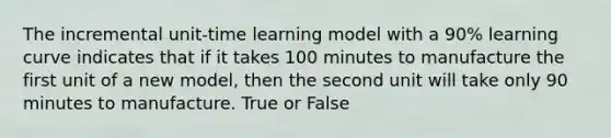 The incremental unit-time learning model with a 90% learning curve indicates that if it takes 100 minutes to manufacture the first unit of a new model, then the second unit will take only 90 minutes to manufacture. True or False