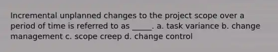 Incremental unplanned changes to the project scope over a period of time is referred to as _____. a. task variance b. change management c. scope creep d. change control