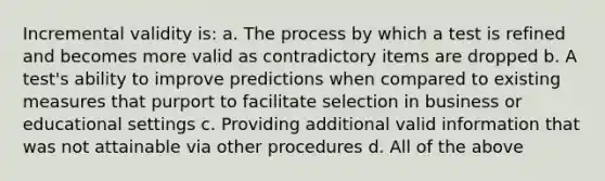 Incremental validity is: a. The process by which a test is refined and becomes more valid as contradictory items are dropped b. A test's ability to improve predictions when compared to existing measures that purport to facilitate selection in business or educational settings c. Providing additional valid information that was not attainable via other procedures d. All of the above