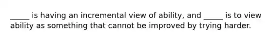 _____ is having an incremental view of ability, and _____ is to view ability as something that cannot be improved by trying harder.