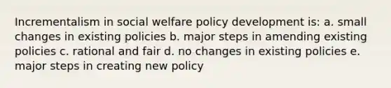 Incrementalism in social welfare policy development is: a. small changes in existing policies b. major steps in amending existing policies c. rational and fair d. no changes in existing policies e. major steps in creating new policy