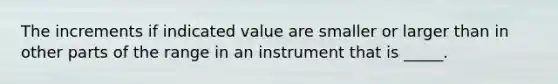 The increments if indicated value are smaller or larger than in other parts of the range in an instrument that is _____.