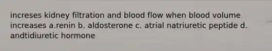 increses kidney filtration and blood flow when blood volume increases a.renin b. aldosterone c. atrial natriuretic peptide d. andtidiuretic hormone