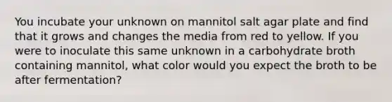 You incubate your unknown on mannitol salt agar plate and find that it grows and changes the media from red to yellow. If you were to inoculate this same unknown in a carbohydrate broth containing mannitol, what color would you expect the broth to be after fermentation?