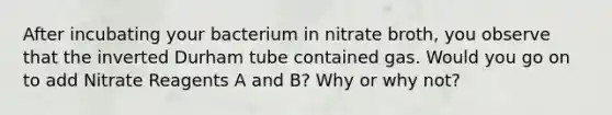 After incubating your bacterium in nitrate broth, you observe that the inverted Durham tube contained gas. Would you go on to add Nitrate Reagents A and B? Why or why not?