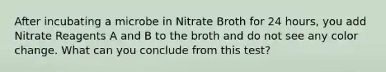 After incubating a microbe in Nitrate Broth for 24 hours, you add Nitrate Reagents A and B to the broth and do not see any color change. What can you conclude from this test?