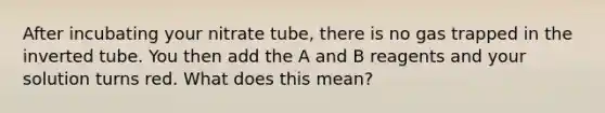 After incubating your nitrate tube, there is no gas trapped in the inverted tube. You then add the A and B reagents and your solution turns red. What does this mean?