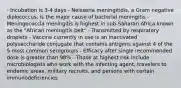 - Incubation is 3-4 days - Neisseria meningitidis, a Gram negative diplococcus, is the major cause of bacterial meningitis - Meningococcla meningitis is highest in sub-Saharan Africa known as the "African meningitis belt" - Transmitted by respiratory droplets - Vaccine currently in use is an inactivated polysaccharide conjugate that contains antigens against 4 of the 5 most common serogroups - Efficacy after single recommended dose is greater than 98% - Those at highest risk include microbiologists who work with the infecting agent, travelers to endemic areas, military recruits, and persons with certain immunodeficiencies