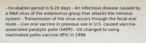 - Incubation period is 6-20 days - An infectious disease caused by a RNA virus of the enterovirus group that attacks the nervous system - Transmission of the virus occurs through the fecal-oral route - Live oral vaccine in previous use in U.S. caused vaccine-associated paralytic polio (VAPP) - US changed to using inactivated poliio vaccine (IPV) in 1996