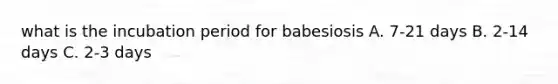 what is the incubation period for babesiosis A. 7-21 days B. 2-14 days C. 2-3 days