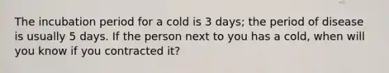 The incubation period for a cold is 3 days; the period of disease is usually 5 days. If the person next to you has a cold, when will you know if you contracted it?