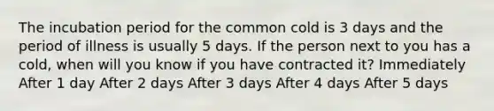 The incubation period for the common cold is 3 days and the period of illness is usually 5 days. If the person next to you has a cold, when will you know if you have contracted it? Immediately After 1 day After 2 days After 3 days After 4 days After 5 days