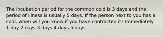 The incubation period for the common cold is 3 days and the period of illness is usually 5 days. If the person next to you has a cold, when will you know if you have contracted it? Immediately 1 day 2 days 3 days 4 days 5 days