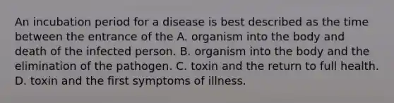 An incubation period for a disease is best described as the time between the entrance of the A. organism into the body and death of the infected person. B. organism into the body and the elimination of the pathogen. C. toxin and the return to full health. D. toxin and the first symptoms of illness.