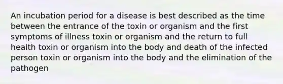 An incubation period for a disease is best described as the time between the entrance of the toxin or organism and the first symptoms of illness toxin or organism and the return to full health toxin or organism into the body and death of the infected person toxin or organism into the body and the elimination of the pathogen