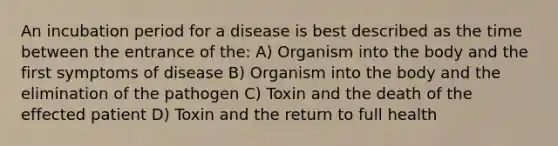 An incubation period for a disease is best described as the time between the entrance of the: A) Organism into the body and the first symptoms of disease B) Organism into the body and the elimination of the pathogen C) Toxin and the death of the effected patient D) Toxin and the return to full health