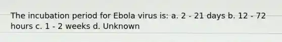 The incubation period for Ebola virus is: a. 2 - 21 days b. 12 - 72 hours c. 1 - 2 weeks d. Unknown