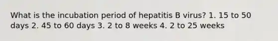 What is the incubation period of hepatitis B virus? 1. 15 to 50 days 2. 45 to 60 days 3. 2 to 8 weeks 4. 2 to 25 weeks