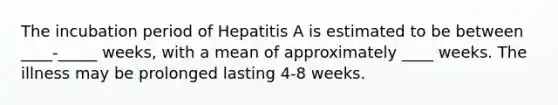 The incubation period of Hepatitis A is estimated to be between ____-_____ weeks, with a mean of approximately ____ weeks. The illness may be prolonged lasting 4-8 weeks.