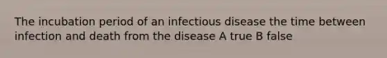 The incubation period of an infectious disease the time between infection and death from the disease A true B false