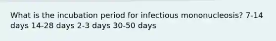 What is the incubation period for infectious mononucleosis? 7-14 days 14-28 days 2-3 days 30-50 days