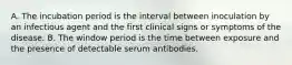 A. The incubation period is the interval between inoculation by an infectious agent and the first clinical signs or symptoms of the disease. B. The window period is the time between exposure and the presence of detectable serum antibodies.