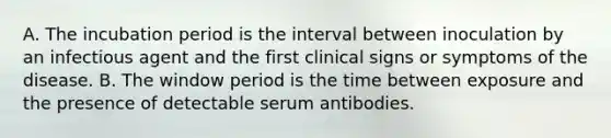 A. The incubation period is the interval between inoculation by an infectious agent and the first clinical signs or symptoms of the disease. B. The window period is the time between exposure and the presence of detectable serum antibodies.