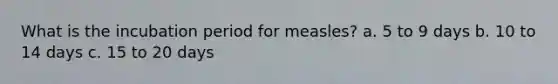 What is the incubation period for measles? a. 5 to 9 days b. 10 to 14 days c. 15 to 20 days